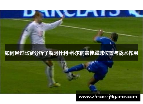 如何通过比赛分析了解阿什利·科尔的最佳踢球位置与战术作用 如何通过比赛分析了解阿什利·科尔的最佳踢球位置与战术作用