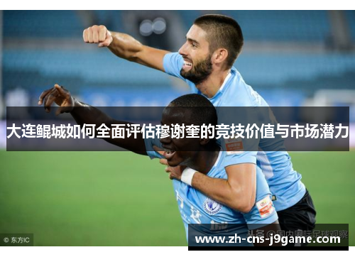大连鲲城如何全面评估穆谢奎的竞技价值与市场潜力