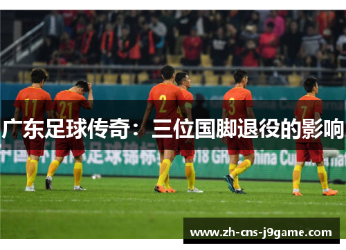广东足球传奇:三位国脚退役的影响 广东足球传奇:三位国脚退役的影响