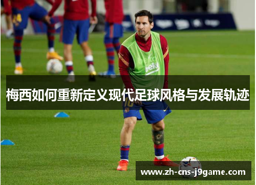 梅西如何重新定义现代足球风格与发展轨迹 梅西如何重新定义现代足球风格与发展轨迹