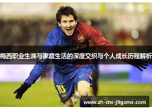 梅西职业生涯与家庭生活的深度交织与个人成长历程解析 梅西职业生涯与家庭生活的深度交织与个人成长历程解析