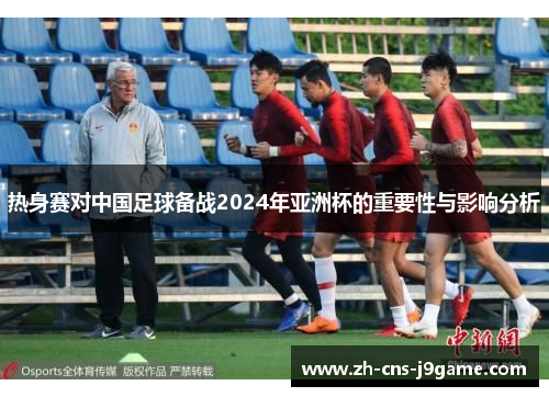 热身赛对中国足球备战2024年亚洲杯的重要性与影响分析 热身赛对中国足球备战2024年亚洲杯的重要性与影响分析