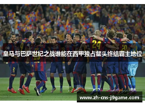 皇马与巴萨世纪之战谁能在西甲独占鳌头终结霸主地位 皇马与巴萨世纪之战谁能在西甲独占鳌头终结霸主地位