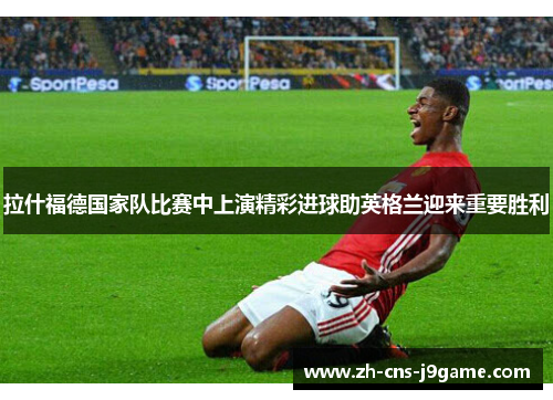 拉什福德国家队比赛中上演精彩进球助英格兰迎来重要胜利