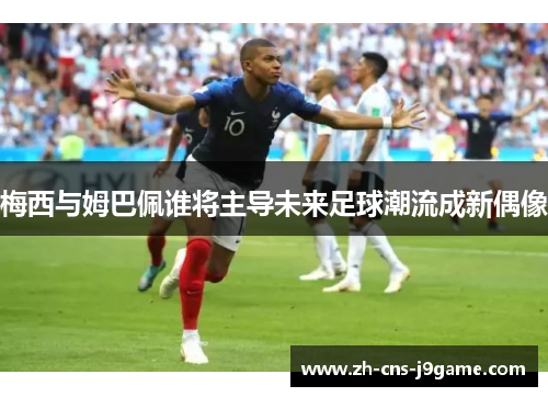 梅西与姆巴佩谁将主导未来足球潮流成新偶像 梅西与姆巴佩谁将主导未来足球潮流成新偶像