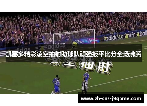 凯塞多精彩凌空抽射助球队顽强扳平比分全场沸腾 凯塞多精彩凌空抽射助球队顽强扳平比分全场沸腾