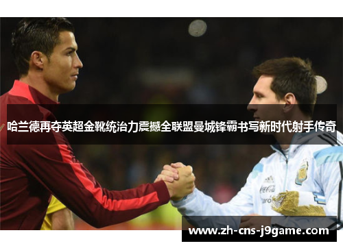 哈兰德再夺英超金靴统治力震撼全联盟曼城锋霸书写新时代射手传奇 哈兰德再夺英超金靴统治力震撼全联盟曼城锋霸书写新时代射手传奇