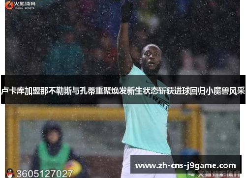 卢卡库加盟那不勒斯与孔蒂重聚焕发新生状态斩获进球回归小魔兽风采 卢卡库加盟那不勒斯与孔蒂重聚焕发新生状态斩获进球回归小魔兽风采