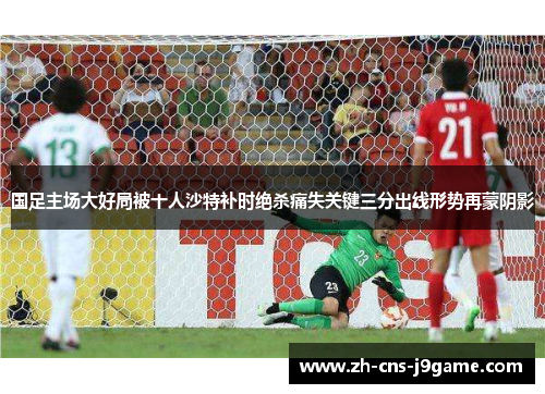 国足主场大好局被十人沙特补时绝杀痛失关键三分出线形势再蒙阴影 国足主场大好局被十人沙特补时绝杀痛失关键三分出线形势再蒙阴影