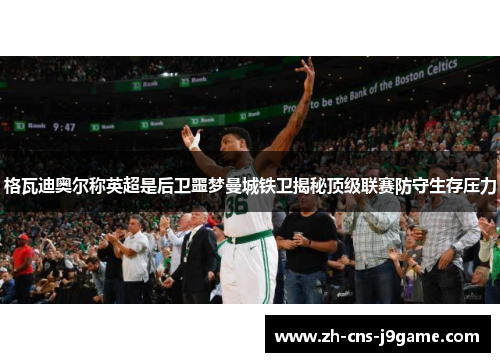 格瓦迪奥尔称英超是后卫噩梦曼城铁卫揭秘顶级联赛防守生存压力 格瓦迪奥尔称英超是后卫噩梦曼城铁卫揭秘顶级联赛防守生存压力