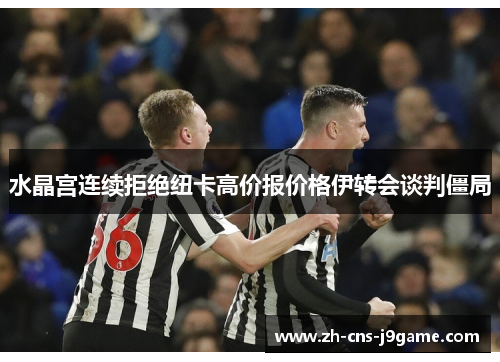 水晶宫连续拒绝纽卡高价报价格伊转会谈判僵局 水晶宫连续拒绝纽卡高价报价格伊转会谈判僵局